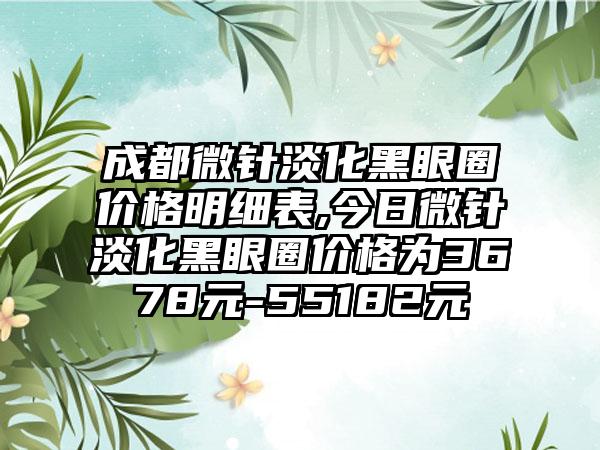 成都微针淡化黑眼圈价格明细表,今日微针淡化黑眼圈价格为3678元-55182元