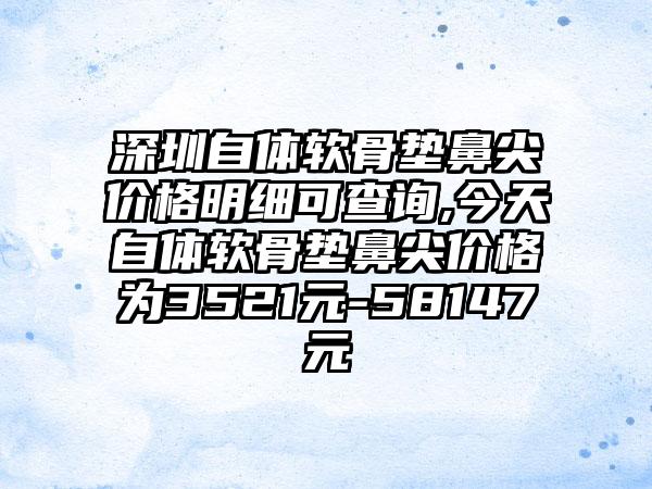 深圳自体软骨垫鼻尖价格明细可查询,今天自体软骨垫鼻尖价格为3521元-58147元