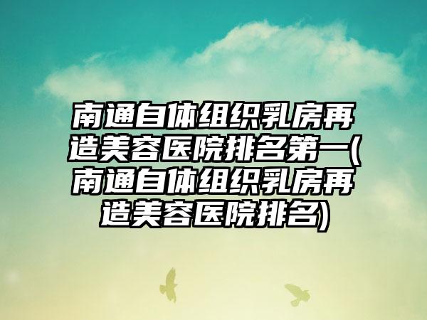 南通自体组织乳房再造美容医院排名第一(南通自体组织乳房再造美容医院排名)