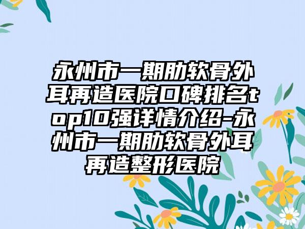 永州市一期肋软骨外耳再造医院口碑排名top10强详情介绍-永州市一期肋软骨外耳再造整形医院
