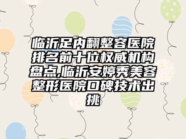 临沂足内翻整容医院排名前十位权威机构盘点,临沂安婷秀美容整形医院口碑技术出挑