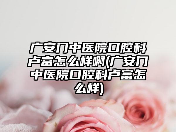 广安门中医院口腔科卢富怎么样啊(广安门中医院口腔科卢富怎么样)