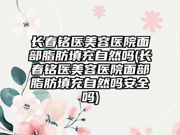 长春铭医美容医院面部脂肪填充自然吗(长春铭医美容医院面部脂肪填充自然吗安好吗)