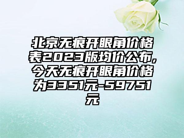 北京无痕开眼角价格表2023版均价公布,今天无痕开眼角价格为3351元-59751元