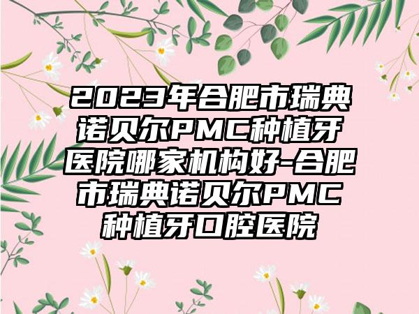 2023年合肥市瑞典诺贝尔PMC种植牙医院哪家机构好-合肥市瑞典诺贝尔PMC种植牙口腔医院