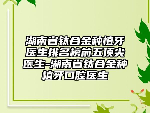 湖南省钛合金种植牙医生排名榜前五顶尖医生-湖南省钛合金种植牙口腔医生