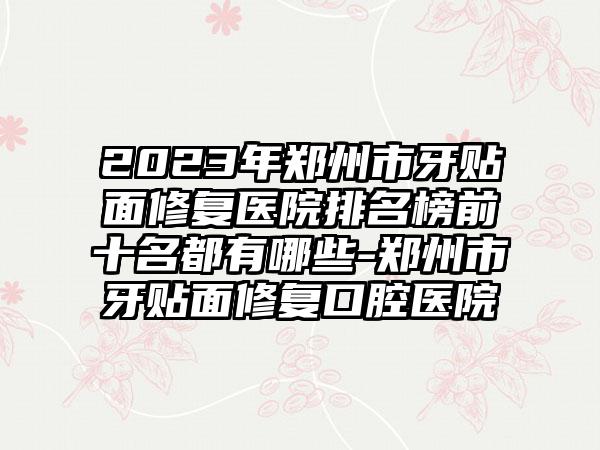 2023年郑州市牙贴面修复医院排名榜前十名都有哪些-郑州市牙贴面修复口腔医院