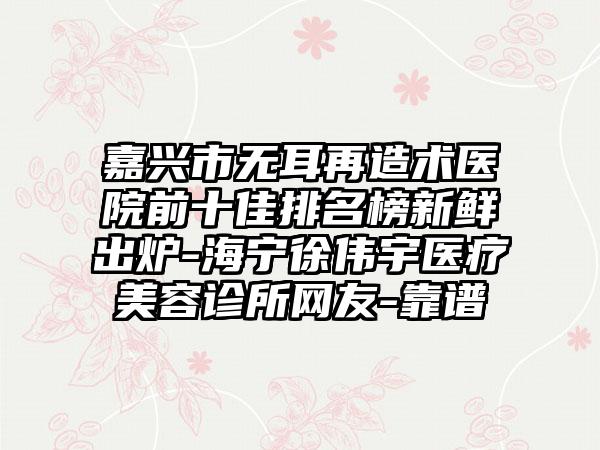 嘉兴市无耳再造术医院前十佳排名榜新鲜出炉-海宁徐伟宇医疗美容诊所网友-靠谱