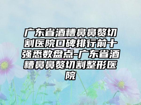 广东省酒糟鼻鼻赘切割医院口碑排行前十强悉数盘点-广东省酒糟鼻鼻赘切割整形医院