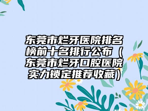 东莞市烂牙医院排名榜前十名排行公布（东莞市烂牙口腔医院实力锁定推荐收藏）