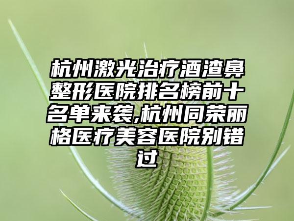 杭州激光治疗酒渣鼻整形医院排名榜前十名单来袭,杭州同荣丽格医疗美容医院别错过