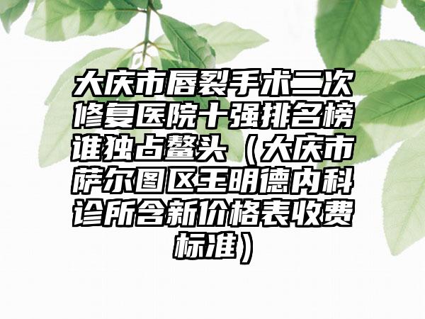 大庆市唇裂手术二次修复医院十强排名榜谁独占鳌头（大庆市萨尔图区王明德内科诊所含新价格表收费标准）