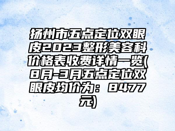 扬州市五点定位双眼皮2023整形美容科价格表收费详情一览(8月-3月五点定位双眼皮均价为：8477元)