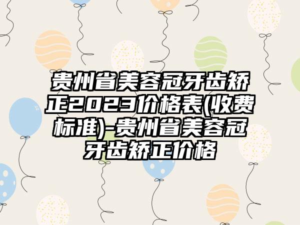 贵州省美容冠牙齿矫正2023价格表(收费标准)-贵州省美容冠牙齿矫正价格