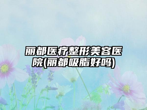 丽都医疗整形美容医院(丽都吸脂好吗)