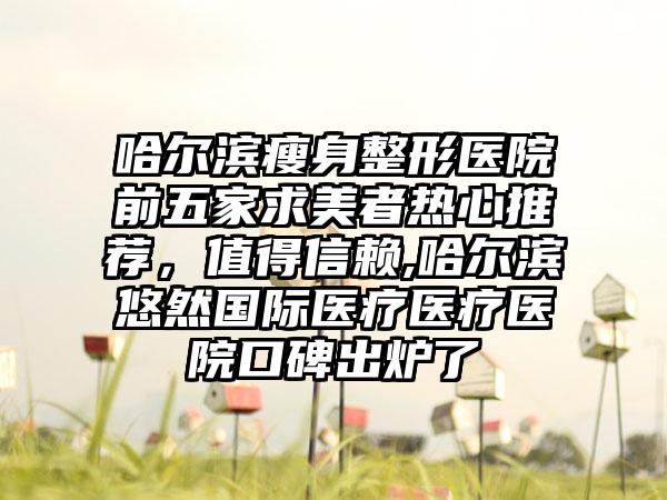 哈尔滨瘦身整形医院前五家求美者热心推荐，值得信赖,哈尔滨悠然国际医疗医疗医院口碑出炉了