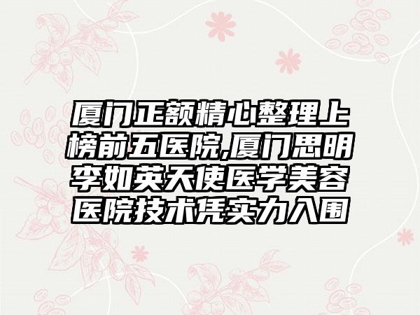 厦门正额精心整理上榜前五医院,厦门思明李如英天使医学美容医院技术凭实力入围