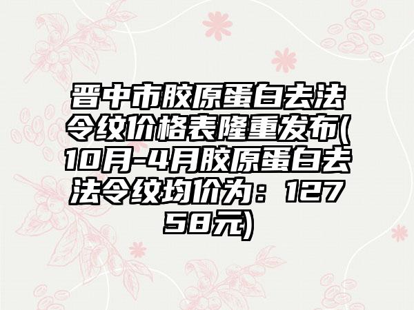 晋中市胶原蛋白去法令纹价格表隆重发布(10月-4月胶原蛋白去法令纹均价为：12758元)