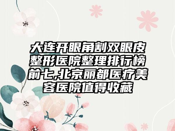 大连开眼角割双眼皮整形医院整理排行榜前七,北京丽都医疗美容医院值得收藏