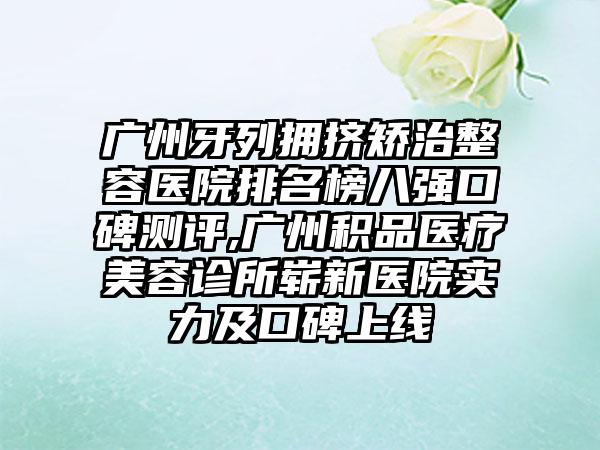 广州牙列拥挤矫治整容医院排名榜八强口碑测评,广州积品医疗美容诊所崭新医院实力及口碑上线