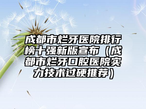 成都市烂牙医院排行榜十强新版宣布（成都市烂牙口腔医院实力技术过硬推荐）