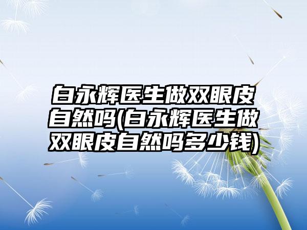 白永辉医生做双眼皮自然吗(白永辉医生做双眼皮自然吗多少钱)