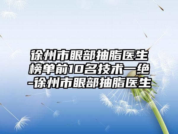 徐州市眼部抽脂医生榜单前10名技术一绝-徐州市眼部抽脂医生