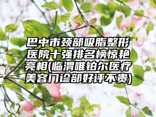 巴中市颈部吸脂整形医院十强排名榜惊艳亮相(临渭唯铂尔医疗美容门诊部好评不贵)