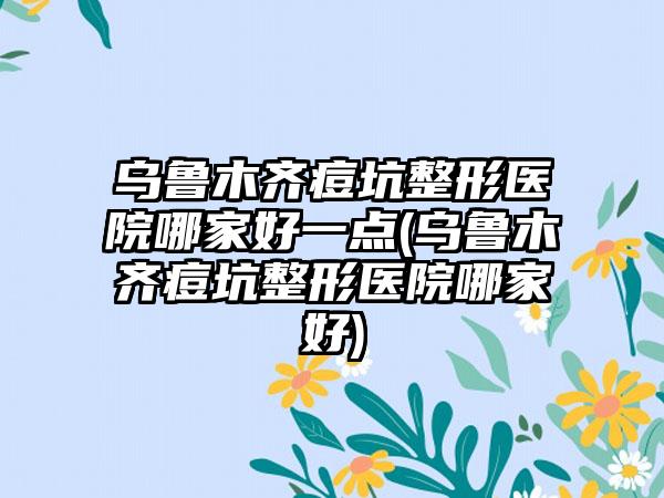 乌鲁木齐痘坑整形医院哪家好一点(乌鲁木齐痘坑整形医院哪家好)