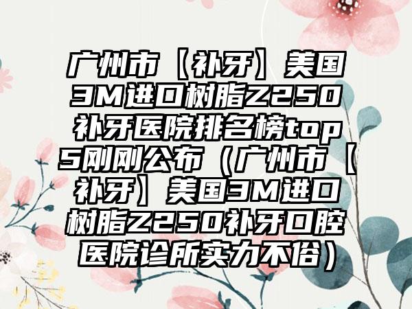 广州市【补牙】美国3M进口树脂Z250补牙医院排名榜top5刚刚公布（广州市【补牙】美国3M进口树脂Z250补牙口腔医院诊所实力不俗）