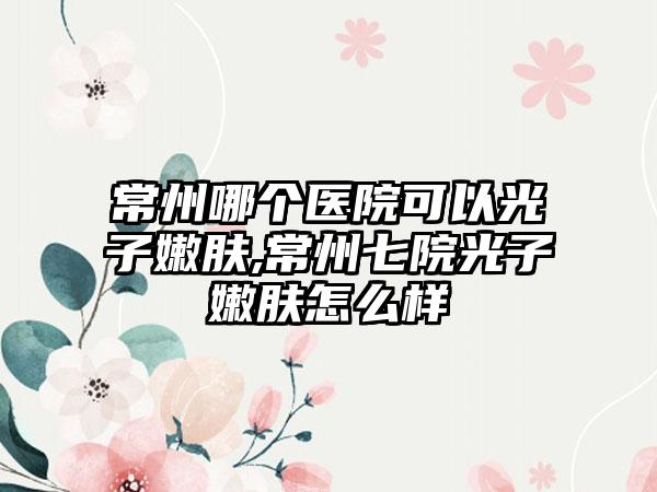 常州哪个医院可以光子嫩肤,常州七院光子嫩肤怎么样