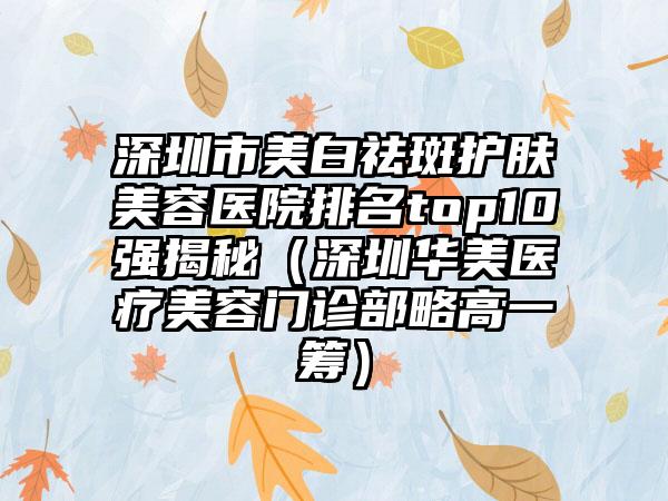 深圳市美白祛斑护肤美容医院排名top10强揭秘（深圳华美医疗美容门诊部略高一筹）