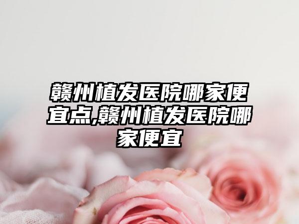 赣州植发医院哪家便宜点,赣州植发医院哪家便宜