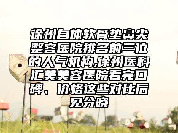 徐州自体软骨垫鼻尖整容医院排名前三位的人气机构,徐州医科汇美美容医院看完口碑、价格这些对比后见分晓