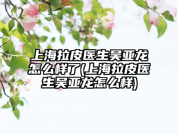 上海拉皮医生吴亚龙怎么样了(上海拉皮医生吴亚龙怎么样)