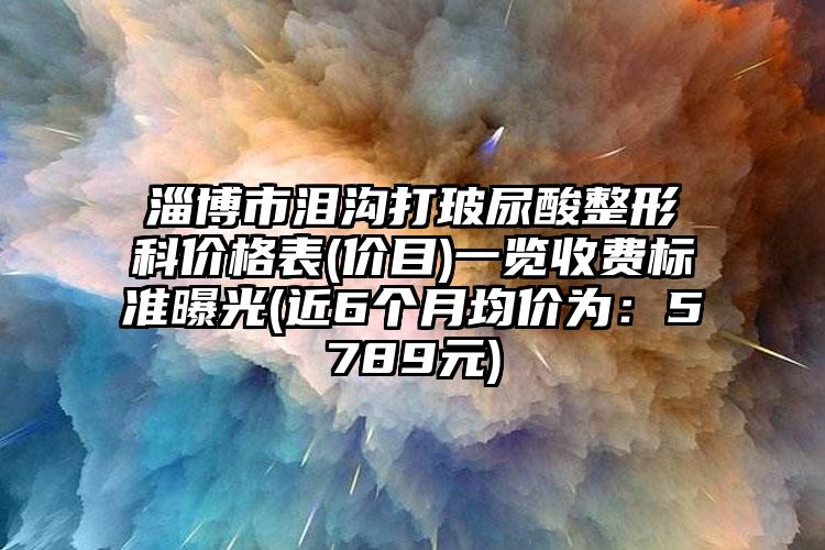 淄博市泪沟打玻尿酸整形科价格表(价目)一览收费标准曝光(近6个月均价为：5789元)