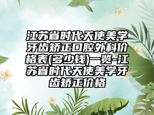 江苏省时代天使美学牙齿矫正口腔外科价格表(多少钱)一览-江苏省时代天使美学牙齿矫正价格