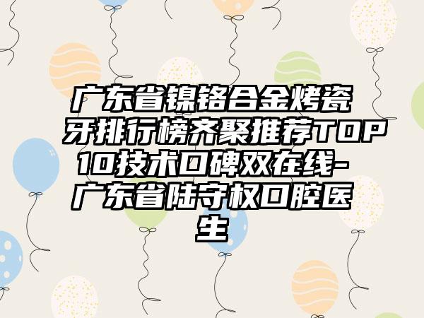 广东省镍铬合金烤瓷牙排行榜齐聚推荐TOP10技术口碑双在线-广东省陆守权口腔医生