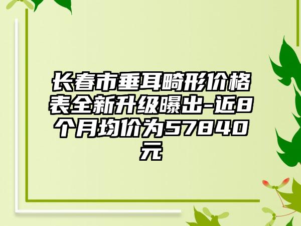 长春市垂耳畸形价格表全新升级曝出-近8个月均价为57840元