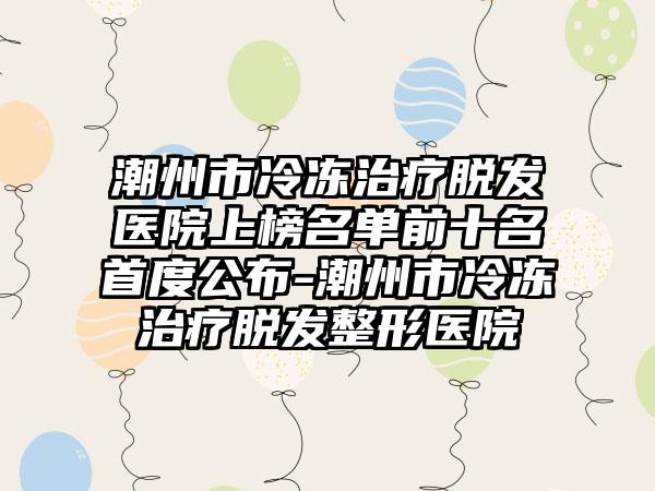 潮州市冷冻治疗脱发医院上榜名单前十名首度公布-潮州市冷冻治疗脱发整形医院