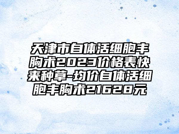 天津市自体活细胞丰胸术2023价格表快来种草-均价自体活细胞丰胸术21628元