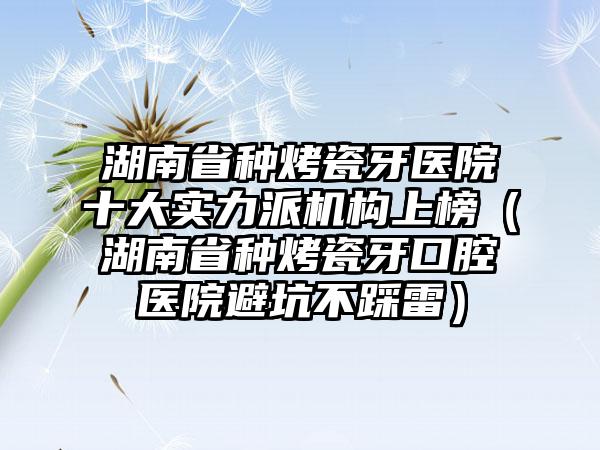 湖南省种烤瓷牙医院十大实力派机构上榜（湖南省种烤瓷牙口腔医院避坑不踩雷）