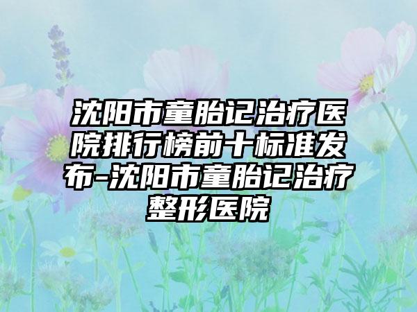 沈阳市童胎记治疗医院排行榜前十标准发布-沈阳市童胎记治疗整形医院