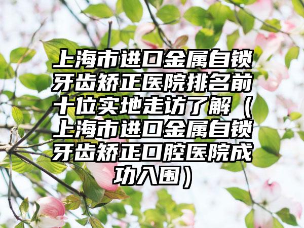 上海市进口金属自锁牙齿矫正医院排名前十位实地走访了解（上海市进口金属自锁牙齿矫正口腔医院成功入围）