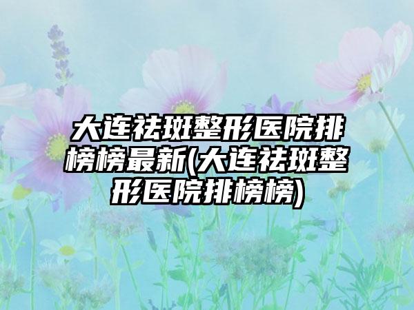 大连祛斑整形医院排榜榜非常新(大连祛斑整形医院排榜榜)