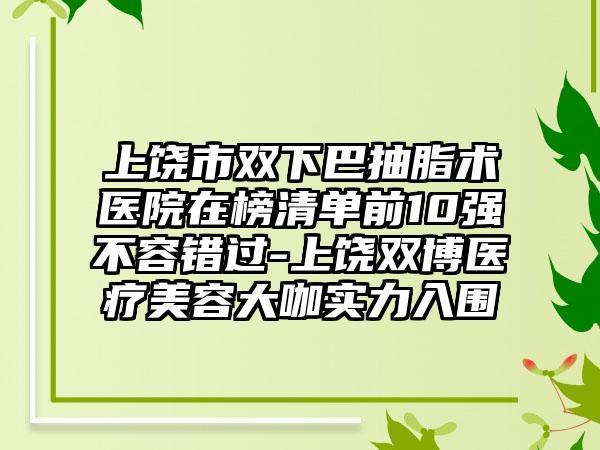 上饶市双下巴抽脂术医院在榜清单前10强不容错过-上饶双博医疗美容大咖实力入围