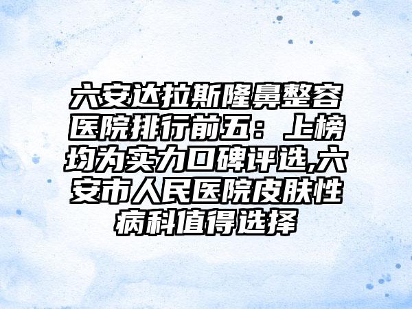 六安达拉斯隆鼻整容医院排行前五：上榜均为实力口碑评选,六安市人民医院皮肤性病科值得选择