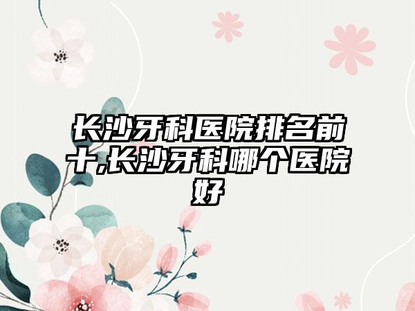 长沙牙科医院排名前十,长沙牙科哪个医院好