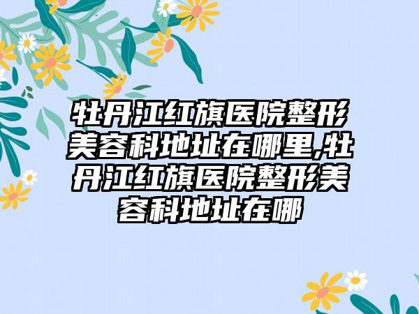 牡丹江红旗医院整形美容科地址在哪里,牡丹江红旗医院整形美容科地址在哪