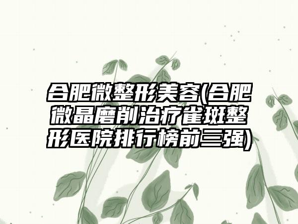 合肥微整形美容(合肥微晶磨削治疗雀斑整形医院排行榜前三强)